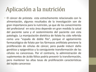 Aplicación a la nutrición
• El cáncer de próstata esta estrechamente relacionado con la
alimentación, algunos resultados de la investigación son de
gran importancia para la nutrición, ya que de los conocimiento
del profesional en esta área depende en gran medida la salud
del paciente sano y el sostenimiento del paciente con esta
patología. La manipulación dietética de folato ha sido referida
como una "espada de doble filo", porque el agotamiento
farmacológico de folato por los fármacos antifolato previene la
proliferación de células de cáncer, pero puede inducir daño
genético y epigenético y la consiguiente transformación de las
células no cancerosas. Por el contrario, la administración de
suplementos de ácido fólico podría prevenir la transformación,
pero mantener las altas tasas de proliferación características
del tejido canceroso
 