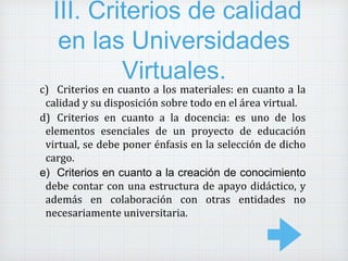III. Criterios de calidad
en las Universidades
Virtuales.
c) Criterios en cuanto a los materiales: en cuanto a la
calidad y su disposición sobre todo en el área virtual.
d) Criterios en cuanto a la docencia: es uno de los
elementos esenciales de un proyecto de educación
virtual, se debe poner énfasis en la selección de dicho
cargo.
e) Criterios en cuanto a la creación de conocimiento
debe contar con una estructura de apayo didáctico, y
además en colaboración con otras entidades no
necesariamente universitaria.
 