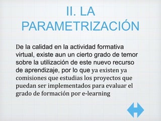II. LA
PARAMETRIZACIÓN
De la calidad en la actividad formativa
virtual, existe aun un cierto grado de temor
sobre la utilización de este nuevo recurso
de aprendizaje, por lo que ya existen ya
comisiones que estudias los proyectos que
puedan ser implementados para evaluar el
grado de formación por e-learning
 