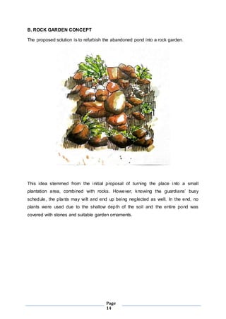 Page 
14 
B. ROCK GARDEN CONCEPT 
The proposed solution is to refurbish the abandoned pond into a rock garden. 
This idea stemmed from the initial proposal of turning the place into a small 
plantation area, combi ned with rocks. However, knowing the guardians’ busy 
schedule, the plants may wi lt and end up being neglected as well. In the end, no 
plants were used due to the shallow depth of the soil and the entire pond was 
covered with stones and suitable garden ornaments. 
 