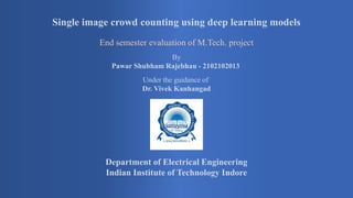 Single image crowd counting using deep learning models
End semester evaluation of M.Tech. project
By
Pawar Shubham Rajebhau - 2102102013
Under the guidance of
Dr. Vivek Kanhangad
Department of Electrical Engineering
Indian Institute of Technology Indore
 