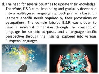 d. The need for several countries to update their knowledge.
Therefore, E.S.P. came into being and gradually developed
into a multilayered language approach primarily based on
learners’ specific needs required by their professions or
occupations. The domain labeled E.S.P. was proven to
have a universal dimension through the concept of
language for specific purposes and a language-specific
perspective through the insights explored into various
European languages.
 