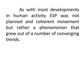 As with most developments
in human activity ESP was not
planned and coherent movement
but rather a phenomenon that
grew out of a number of converging
trends.
 