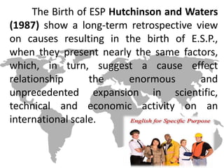 The Birth of ESP Hutchinson and Waters
(1987) show a long-term retrospective view
on causes resulting in the birth of E.S.P.,
when they present nearly the same factors,
which, in turn, suggest a cause effect
relationship the enormous and
unprecedented expansion in scientific,
technical and economic activity on an
international scale.
 