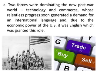 a. Two forces were dominating the new post-war
world – technology and commerce, whose
relentless progress soon generated a demand for
an international language and, due to the
economic power of the U.S. it was English which
was granted this role.
 