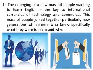 b. The emerging of a new mass of people wanting
to learn English – the key to international
currencies of technology and commerce. This
mass of people joined together particularly new
generations of learners who knew specifically
what they were to learn and why.
 