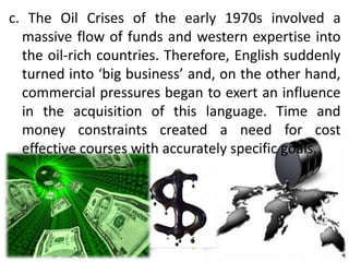 c. The Oil Crises of the early 1970s involved a
massive flow of funds and western expertise into
the oil-rich countries. Therefore, English suddenly
turned into ‘big business’ and, on the other hand,
commercial pressures began to exert an influence
in the acquisition of this language. Time and
money constraints created a need for cost
effective courses with accurately specific goals.
 