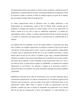 una participación positiva para mejorar el entorno social, económico y ambiental, para así
implementar la competitividad de la misma. Esto requiere también de la aceptación y busca
de soluciones cuando se presente un daño en cualquier aspecto por parte de la empresa,
para así mantener siempre limpia la imagen de ésta.
La cultura organizacional marca la diferencia entre un trabajo gratificante y uno
decepcionante, las investigaciones, según el libro de Ronald Adler, muestran que los
empleados se entregan más cuando sus valores encajan con los de sus supervisores, en
cambio, cuando no es así, sólo se logra un rendimiento inadecuado y se pierden así,
oportunidades, tiempo y clientes. La cultura organizacional da forma al entorno emocional
y al grado de cooperación que pueda generar el personal para la competitividad de la
empresa.
Las empresas han ido cambiando a través del tiempo, debido a la interacción que ahora
tiene el público con cualquier organización, no podemos ya darnos el lujo de estar bajo la
vieja idea de “el jefe siempre tiene la razón”, ya que si se quiere progresar se debe trabajar
en equipo, antes la organización decidía qué era lo que el público necesitaba, y aunque
todavía queda un poco de eso, ahora es el público el que exige y demanda determinada
calidad en su producto. Esto ocurrió especialmente por el surgimiento de las redes sociales,
éstas hacen que la empresa se vuelva vulnerable, ya que la gente ahora tiene voz y voto, y
por medio de éstas, se puede poner en peligro la credibilidad y la reputación de cualquier
organización, lo cual fuerza a las empresas a trabajar en la innovación, creación e
interacción positiva con el público. Por medio de distintas estrategias de relaciones públicas
y publicidad.
Hablábamos al principio de las redes de comunicación, éstas, son parte importante para la
comunicación organizacional. Las redes de comunicación son “los patrones regulares de las
relaciones entre una persona y otra, por medio de las cuales la información fluye en una
organización” (Adler, 2005). Éstas, se utilizan en todas las organizaciones, por más
pequeñas o grandes que sean, ni siquiera es imaginable una organización sin un sistema
claro de las redes de comunicación, es decir, sólo imagínenlo, si a cada individuo se le
 