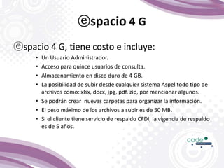 ⓔspacio 4 G
ⓔspacio 4 G, tiene costo e incluye:
• Un Usuario Administrador.
• Acceso para quince usuarios de consulta.
• Almacenamiento en disco duro de 4 GB.
• La posibilidad de subir desde cualquier sistema Aspel todo tipo de
archivos como: xlsx, docx, jpg, pdf, zip, por mencionar algunos.
• Se podrán crear nuevas carpetas para organizar la información.
• El peso máximo de los archivos a subir es de 50 MB.
• Si el cliente tiene servicio de respaldo CFDI, la vigencia de respaldo
es de 5 años.
 