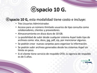 ⓔspacio 10 G.
ⓔspacio 10 G, esta modalidad tiene costo e incluye:
• Tres Usuarios Administrador.
• Acceso para un número ilimitado usuarios de tipo consulta como
colaboradores, clientes y proveedores.
• Almacenamiento en disco duro de 10 GB.
• La posibilidad de subir desde cualquier sistema Aspel todo tipo de
archivos como: xlsx, docx, jpg, pdf, zip, por mencionar algunos.
• Se podrán crear nuevas carpetas para organizar la información.
• Se podrán subir archivos generados desde los sistemas Aspel sin
límite en peso.
• Si el cliente tiene servicio de respaldo CFDI, la vigencia de respaldo
es de 5 años.
 