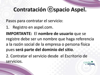 Contratación ⓔspacio Aspel.
Pasos para contratar el servicio:
1. Registro en aspel.com.
IMPORTANTE: El nombre de usuario que se
registre debe ser un nombre que haga referencia
a la razón social de la empresa o persona física
pues será parte del dominio del sitio.
2. Contratar el servicio desde el Escritorio de
servicios.
 