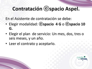 Contratación ⓔspacio Aspel.
En el Asistente de contratación se debe:
• Elegir modalidad: ⓔspacio 4 G o ⓔspacio 10
G.
• Elegir el plan de servicio: Un mes, dos, tres o
seis meses, y un año.
• Leer el contrato y aceptarlo.
 
