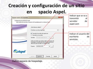 Indicar que se va a
transmitir al
servidor de
aspel.com
Indicar el usuario del
escritorio de
servicios.
Define espacio de hospedaje.
Creación y configuración de un sitio
en spacio Aspel.
 