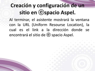 Creación y configuración de un
sitio en ⓔspacio Aspel.
Al terminar, el asistente mostrará la ventana
con la URL (Uniform Resourse Location), la
cual es el link a la dirección donde se
encontrará el sitio de ⓔ spacio Aspel.
 