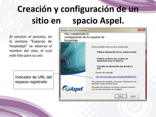 Al concluir el proceso, en
la ventana “Espacios de
hospedaje” se observa el
nombre del sitio, el cual
está listo para su uso.
Creación y configuración de un
sitio en spacio Aspel.
Indicador de URL del
espacio registrado
 