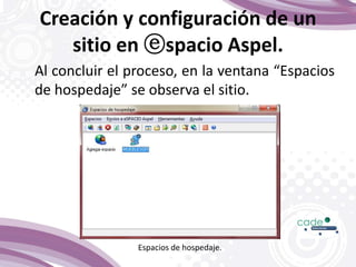 Creación y configuración de un
sitio en ⓔspacio Aspel.
Al concluir el proceso, en la ventana “Espacios
de hospedaje” se observa el sitio.
Espacios de hospedaje.
 