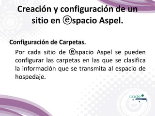 Creación y configuración de un
sitio en ⓔspacio Aspel.
Configuración de Carpetas.
Por cada sitio de ⓔspacio Aspel se pueden
configurar las carpetas en las que se clasifica
la información que se transmita al espacio de
hospedaje.
 