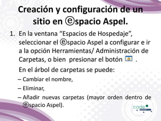 Creación y configuración de un
sitio en ⓔspacio Aspel.
1. En la ventana “Espacios de Hospedaje”,
seleccionar el ⓔspacio Aspel a configurar e ir
a la opción Herramientas/ Administración de
Carpetas, o bien presionar el botón .
En el árbol de carpetas se puede:
– Cambiar el nombre,
– Eliminar,
– Añadir nuevas carpetas (mayor orden dentro de
ⓔspacio Aspel).
 