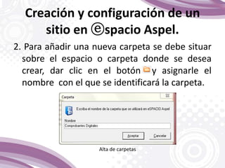 Creación y configuración de un
sitio en ⓔspacio Aspel.
2. Para añadir una nueva carpeta se debe situar
sobre el espacio o carpeta donde se desea
crear, dar clic en el botón y asignarle el
nombre con el que se identificará la carpeta.
Alta de carpetas
 