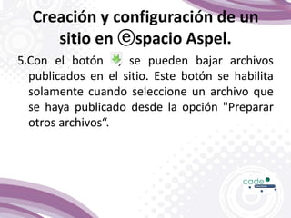 Creación y configuración de un
sitio en ⓔspacio Aspel.
5.Con el botón , se pueden bajar archivos
publicados en el sitio. Este botón se habilita
solamente cuando seleccione un archivo que
se haya publicado desde la opción "Preparar
otros archivos“.
 