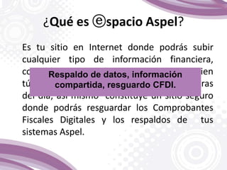 ¿Qué es ⓔspacio Aspel?
Es tu sitio en Internet donde podrás subir
cualquier tipo de información financiera,
contable y comercial para compartir con quien
tú decidas los 365 días del año, las 24 horas
del día; así mismo constituye un sitio seguro
donde podrás resguardar los Comprobantes
Fiscales Digitales y los respaldos de tus
sistemas Aspel.
Respaldo de datos, información
compartida, resguardo CFDI.
 