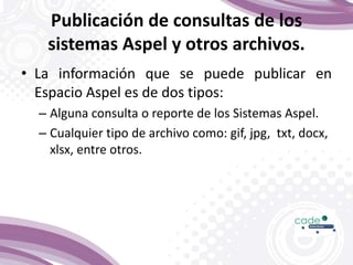 Publicación de consultas de los
sistemas Aspel y otros archivos.
• La información que se puede publicar en
Espacio Aspel es de dos tipos:
– Alguna consulta o reporte de los Sistemas Aspel.
– Cualquier tipo de archivo como: gif, jpg, txt, docx,
xlsx, entre otros.
 