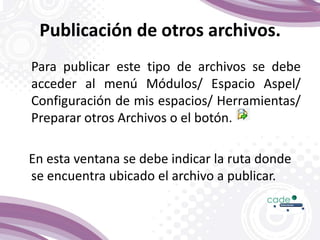 Publicación de otros archivos.
Para publicar este tipo de archivos se debe
acceder al menú Módulos/ Espacio Aspel/
Configuración de mis espacios/ Herramientas/
Preparar otros Archivos o el botón.
En esta ventana se debe indicar la ruta donde
se encuentra ubicado el archivo a publicar.
 