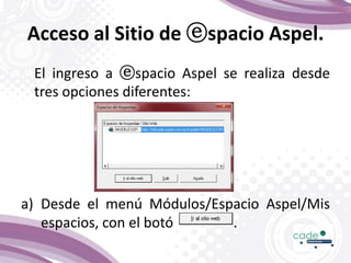 Acceso al Sitio de ⓔspacio Aspel.
El ingreso a ⓔspacio Aspel se realiza desde
tres opciones diferentes:
a) Desde el menú Módulos/Espacio Aspel/Mis
espacios, con el botó .
 