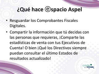 ¿Qué hace ⓔspacio Aspel
• Resguardar los Comprobantes Fiscales
Digitales.
• Compartir la información que tú decidas con
las personas que requieras, ¡Comparte las
estadísticas de venta con tus Ejecutivos de
Cuenta! O bien ¡Qué los Directivos siempre
puedan consultar el último Estados de
resultados actualizado!
 