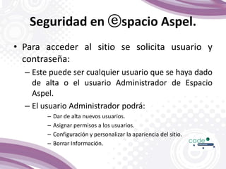 Seguridad en ⓔspacio Aspel.
• Para acceder al sitio se solicita usuario y
contraseña:
– Este puede ser cualquier usuario que se haya dado
de alta o el usuario Administrador de Espacio
Aspel.
– El usuario Administrador podrá:
– Dar de alta nuevos usuarios.
– Asignar permisos a los usuarios.
– Configuración y personalizar la apariencia del sitio.
– Borrar Información.
 