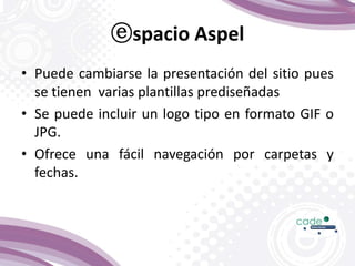 ⓔspacio Aspel
• Puede cambiarse la presentación del sitio pues
se tienen varias plantillas prediseñadas
• Se puede incluir un logo tipo en formato GIF o
JPG.
• Ofrece una fácil navegación por carpetas y
fechas.
 