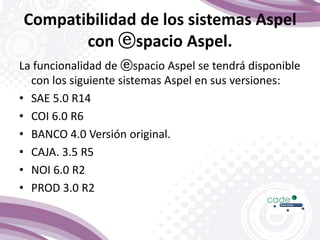 Compatibilidad de los sistemas Aspel
con ⓔspacio Aspel.
La funcionalidad de ⓔspacio Aspel se tendrá disponible
con los siguiente sistemas Aspel en sus versiones:
• SAE 5.0 R14
• COI 6.0 R6
• BANCO 4.0 Versión original.
• CAJA. 3.5 R5
• NOI 6.0 R2
• PROD 3.0 R2
 
