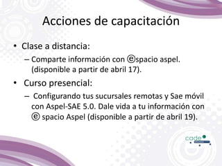 Acciones de capacitación
• Clase a distancia:
– Comparte información con ⓔspacio aspel.
(disponible a partir de abril 17).
• Curso presencial:
– Configurando tus sucursales remotas y Sae móvil
con Aspel-SAE 5.0. Dale vida a tu información con
ⓔ spacio Aspel (disponible a partir de abril 19).
 