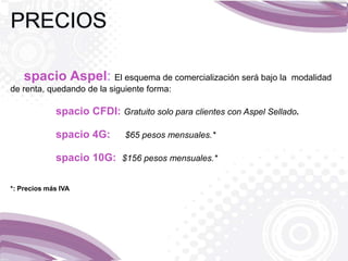 spacio Aspel: El esquema de comercialización será bajo la modalidad
de renta, quedando de la siguiente forma:
spacio CFDI: Gratuito solo para clientes con Aspel Sellado.
spacio 4G: $65 pesos mensuales.*
spacio 10G: $156 pesos mensuales.*
*: Precios más IVA
 
