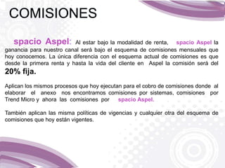 spacio Aspel: Al estar bajo la modalidad de renta, spacio Aspel la
ganancia para nuestro canal será bajo el esquema de comisiones mensuales que
hoy conocemos. La única diferencia con el esquema actual de comisiones es que
desde la primera renta y hasta la vida del cliente en Aspel la comisión será del
20% fija.
Aplican los mismos procesos que hoy ejecutan para el cobro de comisiones donde al
elaborar el anexo nos encontramos comisiones por sistemas, comisiones por
Trend Micro y ahora las comisiones por spacio Aspel.
También aplican las misma políticas de vigencias y cualquier otra del esquema de
comisiones que hoy están vigentes.
 
