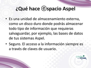 ¿Qué hace ⓔspacio Aspel
• Es una unidad de almacenamiento externa,
como un disco duro donde podrás almacenar
todo tipo de información que requieras
salvaguardar, por ejemplo, las bases de datos
de tus sistemas Aspel.
• Seguro. El acceso a la información siempre es
a través de claves de usuario.
 