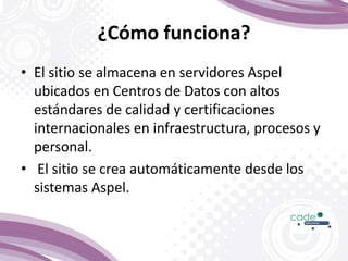 ¿Cómo funciona?
• El sitio se almacena en servidores Aspel
ubicados en Centros de Datos con altos
estándares de calidad y certificaciones
internacionales en infraestructura, procesos y
personal.
• El sitio se crea automáticamente desde los
sistemas Aspel.
 