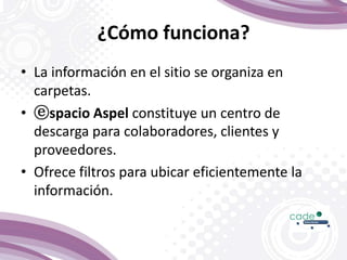 ¿Cómo funciona?
• La información en el sitio se organiza en
carpetas.
• ⓔspacio Aspel constituye un centro de
descarga para colaboradores, clientes y
proveedores.
• Ofrece filtros para ubicar eficientemente la
información.
 