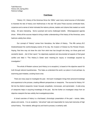 Final Essay<br />“History 141, History of the Americas Since the 1800s” used many varied sources of information to illustrate the tide of history over the Americas in the last 100 years.  These sources contributed facts, conjecture and a sense of what motivated the nations, cultures, leaders and citizens that created our world today.  All were interesting.  Some surprised and some challenged beliefs.  Others appeared agenda driven.  While all the sources helped to bring a better understanding of the history of the Americas, some had more validity than others.<br />Our concept of “History” comes from Herodotus, the father of History.  This fifth century B.C Greek witnessed the world-changing events of his day, the invasion of Greece by the Persian Empire.  Hoping “that time may not draw the color from what man has brought into being, nor those great and wonderful deeds …fail of their report,” he objectively explored and documented all aspects of that great conflict and titled it “The History,” a Greek word meaning, “an inquiry or knowledge acquired by investigation.”<br />The whole of Western science (and History is no exception), is based on the objective search for truth through rational inquisitiveness.  This helps us understand the world, our place in it and perhaps, by examining past mistakes, avoiding future ones.<br />    There are many ways to investigate the past.  And each investigator brings their personal knowledge and experience to the process, creating different perspectives or viewpoints.  The sources for History 141 fell into five distinct viewpoints: broad, focused, empathetic, microscopic, and opinionated.  A wide array of viewpoints helps in acquiring knowledge of the past.  But the further an investigator strays from an objective viewpoint the less validity that investigation provides.<br />A broad overview of history is a fact-based, chronologic presentation of the past – names, dates, places and events.  It is an academic, “old-school” style and responsible for many bad memories of high school history.  The material, although dry and hard to process, is certainly valid.<br />Kevin Starr’s book, “California” represents this style.  Its straightforward, linear telling of the events forming California, from European contact to present day, seems fixed and immutable.  It examines a “finished and complete” California, explaining to the reader how we arrived here with events strung one after another like beads on a string.  The author supplied objective, valid information.  The reader is left to formulate their own thoughts.  This style is somewhat dry; a format to deliver names, dates and places. But the validity of this work is unquestionable.<br />A focused viewpoint examines a single event or topic within a larger historical era.  This occurs as historians investigate well-studied eras where large bodies of information already exist.  Often the passage of time gives a new perspective to events previously unnoticed.  This viewpoint can be exceptionally valid, adding poignancy and fresh insight to events we think we understand.  But the validity of this style only remains when the author is objective.  <br />  “Crossroads of Freedom,” by James M. McPherson is an excellent example of this focused viewpoint.  Within the voluminous body of research and knowledge on the Civil War, McPherson examined the Battle of Antietam, its effects on the Union and Confederate armies, public opinion of the war, and political events of the day.  His premise is that this bloody, tactical draw was the pivotal event of the Civil War; in its aftermath England and France deferred recognition of the Confederacy, the Republican Party kept control of Congress and Lincoln issued the Emancipation Proclamation changing the moral tone of the war and the nation forevermore.  The author leads us to conclusions but does so by laying down facts.  It is an objective and interesting re-examination of well-known material.  Objectively focusing on specific events and themes within the context of the greater whole is an exceptionally valid historical tool for creating new perspectives and understanding.<br />Broad empirical fact and focused examinations are based on information and data.  Many historians overlook the lives and feelings of individual people when documenting the sweep of history.  An empathetic view of historic events can restore the feeling, emotion and life into history, a topic many feel is dry and static.  Often termed “historical fiction,” authors enmesh fictional characters in historical settings.  “The Alienist,” by Caleb Carr and “The Underdogs,” by Mariano Azuela exemplify this viewpoint.  The plot focuses on the characters, yet historic figures and times are fleshed out.  This is a valid tool to illuminate history, especially to the uninitiated and especially when the factual background is well known or researched.<br />“The Alienist” takes place in 1896 New York City.  Although the Carr’s main focus is a team (including Theodore Roosevelt!) racing to capture a serial killer, ever present in the background is the city of New York.  From the opera boxes of the wealthy society patrons to the squalid poor in tenement slums, the city is portrayed as effectively as the fictional characters and storyline.  Through Caleb Carr’s research of the past, one feels how life must have been for people living at that time and how those times led to the present day.  Certainly, this is a valid historic tool even though it is fiction.<br />In “The Underdogs,” the desperation, bravery and futility of the Mexican Revolution come alive.  Mariano Azuela’s perspective is different from Carr’s; he witnessed the events he wrote about.  “The Underdogs” is not a polished work like “The Alienist” (though much may have been lost in translation), but it has more feeling for the times, the events and impulses that drove the characters.  This empathetic viewpoint brings a unique validity that only a participant in the events can convey.<br />When an author examines a small event or topic and elevates its importance above the framework of the event in which it occurred, it creates a microscopic viewpoint.  “The Race War, American and Japanese Perceptions of the Enemy,” an excerpt from “Japan in War and Peace,” by John W. Dower exemplifies this style.  From 1939 to 1945, the state-sponsored militarism of Nazi Germany and Imperialistic Japan spread over the globe, killing, conquering and enslaving hundreds of millions in the deadliest conflict the world has ever known.  John Dower’s article focuses only on the racial attitudes of the United States and Japan.  <br />This focus is akin to examining a single tile of a mosaic; it only makes sense seen in context with the whole.  The reader has a responsibility to assess the author’s purpose.  Is it to illuminate an underrepresented topic within a known framework or to passively offer his viewpoint using history?  The reader can accept the author’s premise or examine objective facts and draw their own conclusion.  The style is less valid as a historical source, as an uninformed or lazy reader will fail to connect the small part back to the greater whole.<br />A microscopic viewpoint can limit the understanding of knowledge, yet validity can be even further reduced when an author uses history to promote their own opinions.  This opinioned viewpoint, while useful as a persuasive tool, is the least valid as a historic reference source.  “The Second World,” by Parag Khanna falls in this category.  This work is a well-researched argument of his personal viewpoint as he explains the world and how it will be in the next century.  It is not a valid historical source.<br />Khanna sees three inter-connected “worlds,” the developed, First World (China, the European Union and the United States), the poor, undeveloped Third World and the Second World – nations that while not world leaders, are functioning states somewhat able to provide for their citizens and control their regions.  In Khanna’s vision of the future, the First World will vie for power and sway via economic and strategic ties to this Second World.<br />Parag Khanna is obviously intelligent.  His grasp of geo-politics is staggering.  Yet this is his perspective of how the future will occur, not objective information from which to draw conclusions.  The conclusions are his, agree or not.  His viewpoint is lessened by a clear bias against the United States.  The sins of the U.S. are well cataloged.  Yet China’s shrinking labor force (results of the statist ‘one family, one child’ law) and abysmal human rights and environmental practices are unmentioned, as are the European Union’s work-ethic divide and staggering debt default of its southeastern members.<br />His viewpoint is further lessened by the fact that while he seems almost smug in his view that the United States will deservedly become irrelevant in the twenty first century, he resides in New York City.  Here he can freely criticize the nation whose comforts and freedoms he enjoys while lauding nations he shuns.  This source of information is interesting and thought provoking.  It is also entirely conjectural.  As a historical tool for better understanding the Americas, this type of source is the least valid of all.<br />The many sources used for History 141, in all their forms and genres helped to bring a new and deeper understanding of the people and events that formed the Americas over the last century.  Authors over many years have examined the past and compiled many sources of information.  The closer these sources are in style to the ancient Greek ideal of History as “an inquiry or knowledge acquired by investigation,” the more valid that source viewpoint is as a tool.  If we keep to that tradition, hopefully in our own historic times, as Herodotus said so long ago, “time may not draw the color from what man has brought into being, nor those great and wonderful deeds …fail of their report.”<br />