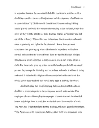 Frischknecht
is important because the non-disabled child's reactions to a sibling with a
disability can affect the overall adjustment and development of self-esteem
in both children.” (“Children with Disabilities: Understanding Sibling
Issues”) If we can build that better understanding in our children, when they
grow up they will be able to see their disabled friends as “normal” and not
out of the ordinary. This will in turn help reduce discrimination and create
more opportunity and rights for the disabled. I know from personal
experience that growing up with a blind cousin helped me realize how
normal he is and that he’s no different from me besides his lack of sight.
Blind people aren’t abnormal to me because it was a part of my life as a
child. For those who grow up with a mentally handicapped child, or a deaf
person, they accept the disability and know how to handle it without it being
awkward. It helps build a higher self-esteem for both sides and with that
breaks down many barriers that would have been in the way otherwise.
Another bridge that covers that gap between the disabled and non-
disabled is proper etiquette in the work place as well as in society. If an
employer educates his employees on proper etiquette towards the disabled,
he not only helps them at work but out in their own lives outside of work.
The ADA has fought for rights for the disabled, this next quote is from them,
“The Americans with Disabilities Act (ADA) of 1990 was conceived with
3
 