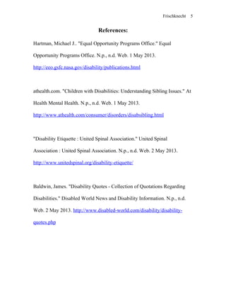 Frischknecht
References:
Hartman, Michael J.. "Equal Opportunity Programs Office." Equal
Opportunity Programs Office. N.p., n.d. Web. 1 May 2013.
http://eeo.gsfc.nasa.gov/disability/publications.html
athealth.com. "Children with Disabilities: Understanding Sibling Issues." At
Health Mental Health. N.p., n.d. Web. 1 May 2013.
http://www.athealth.com/consumer/disorders/disabsibling.html
"Disability Etiquette : United Spinal Association." United Spinal
Association : United Spinal Association. N.p., n.d. Web. 2 May 2013.
http://www.unitedspinal.org/disability-etiquette/
Baldwin, James. "Disability Quotes - Collection of Quotations Regarding
Disabilities." Disabled World News and Disability Information. N.p., n.d.
Web. 2 May 2013. http://www.disabled-world.com/disability/disability-
quotes.php
5
 
