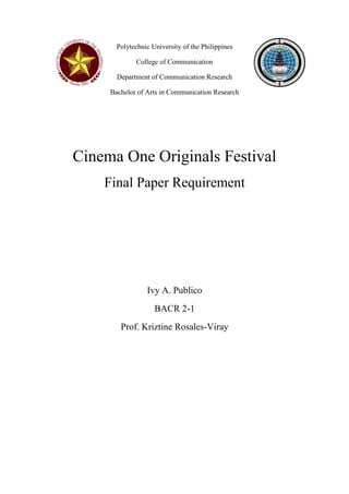 Polytechnic University of the Philippines
College of Communication
Department of Communication Research
Bachelor of Arts in Communication Research
Cinema One Originals Festival
Final Paper Requirement
Ivy A. Publico
BACR 2-1
Prof. Kriztine Rosales-Viray
 