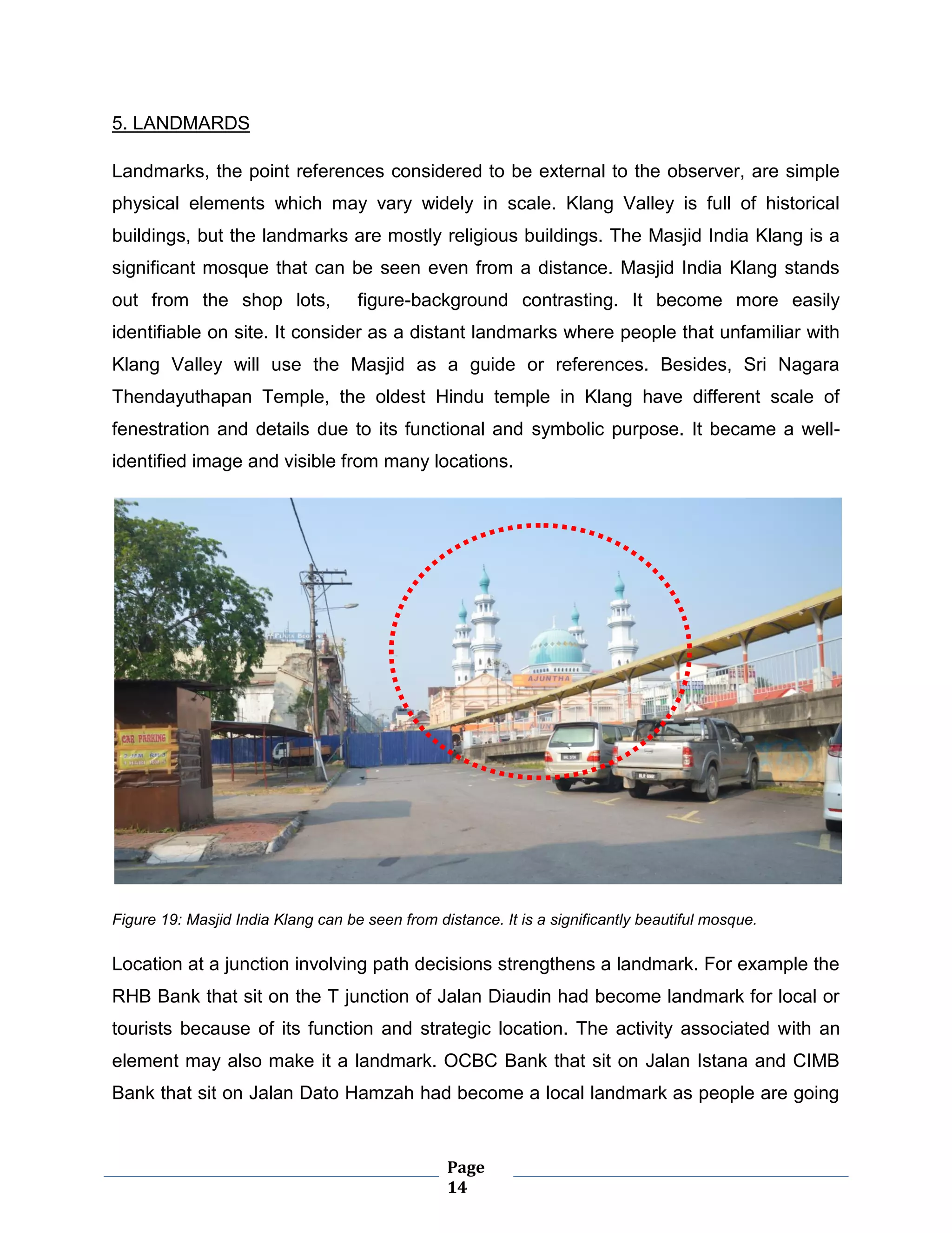Page
14
5. LANDMARDS
Landmarks, the point references considered to be external to the observer, are simple
physical elements which may vary widely in scale. Klang Valley is full of historical
buildings, but the landmarks are mostly religious buildings. The Masjid India Klang is a
significant mosque that can be seen even from a distance. Masjid India Klang stands
out from the shop lots, figure-background contrasting. It become more easily
identifiable on site. It consider as a distant landmarks where people that unfamiliar with
Klang Valley will use the Masjid as a guide or references. Besides, Sri Nagara
Thendayuthapan Temple, the oldest Hindu temple in Klang have different scale of
fenestration and details due to its functional and symbolic purpose. It became a well-
identified image and visible from many locations.
Figure 19: Masjid India Klang can be seen from distance. It is a significantly beautiful mosque.
Location at a junction involving path decisions strengthens a landmark. For example the
RHB Bank that sit on the T junction of Jalan Diaudin had become landmark for local or
tourists because of its function and strategic location. The activity associated with an
element may also make it a landmark. OCBC Bank that sit on Jalan Istana and CIMB
Bank that sit on Jalan Dato Hamzah had become a local landmark as people are going
 