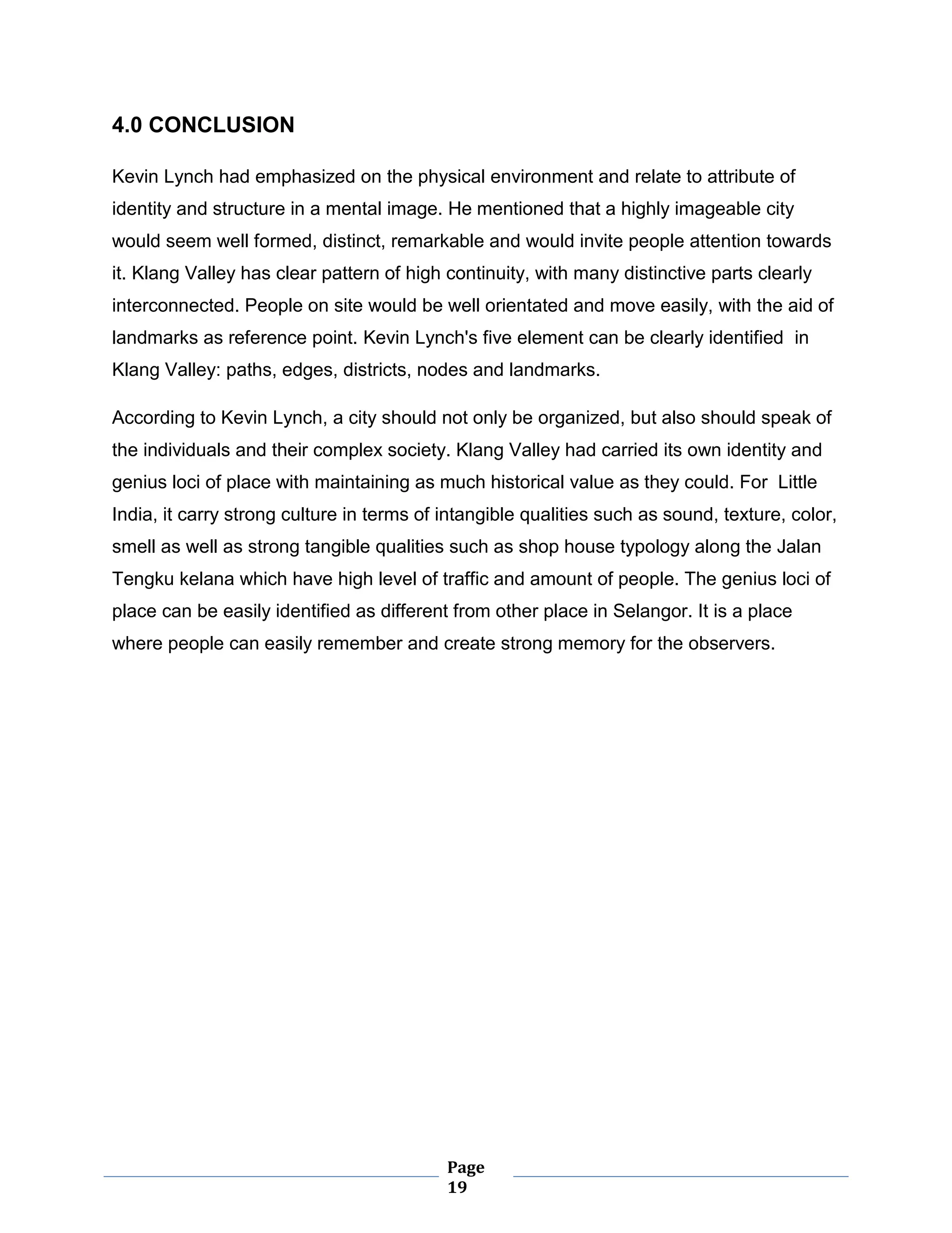 Page
19
4.0 CONCLUSION
Kevin Lynch had emphasized on the physical environment and relate to attribute of
identity and structure in a mental image. He mentioned that a highly imageable city
would seem well formed, distinct, remarkable and would invite people attention towards
it. Klang Valley has clear pattern of high continuity, with many distinctive parts clearly
interconnected. People on site would be well orientated and move easily, with the aid of
landmarks as reference point. Kevin Lynch's five element can be clearly identified in
Klang Valley: paths, edges, districts, nodes and landmarks.
According to Kevin Lynch, a city should not only be organized, but also should speak of
the individuals and their complex society. Klang Valley had carried its own identity and
genius loci of place with maintaining as much historical value as they could. For Little
India, it carry strong culture in terms of intangible qualities such as sound, texture, color,
smell as well as strong tangible qualities such as shop house typology along the Jalan
Tengku kelana which have high level of traffic and amount of people. The genius loci of
place can be easily identified as different from other place in Selangor. It is a place
where people can easily remember and create strong memory for the observers.
 