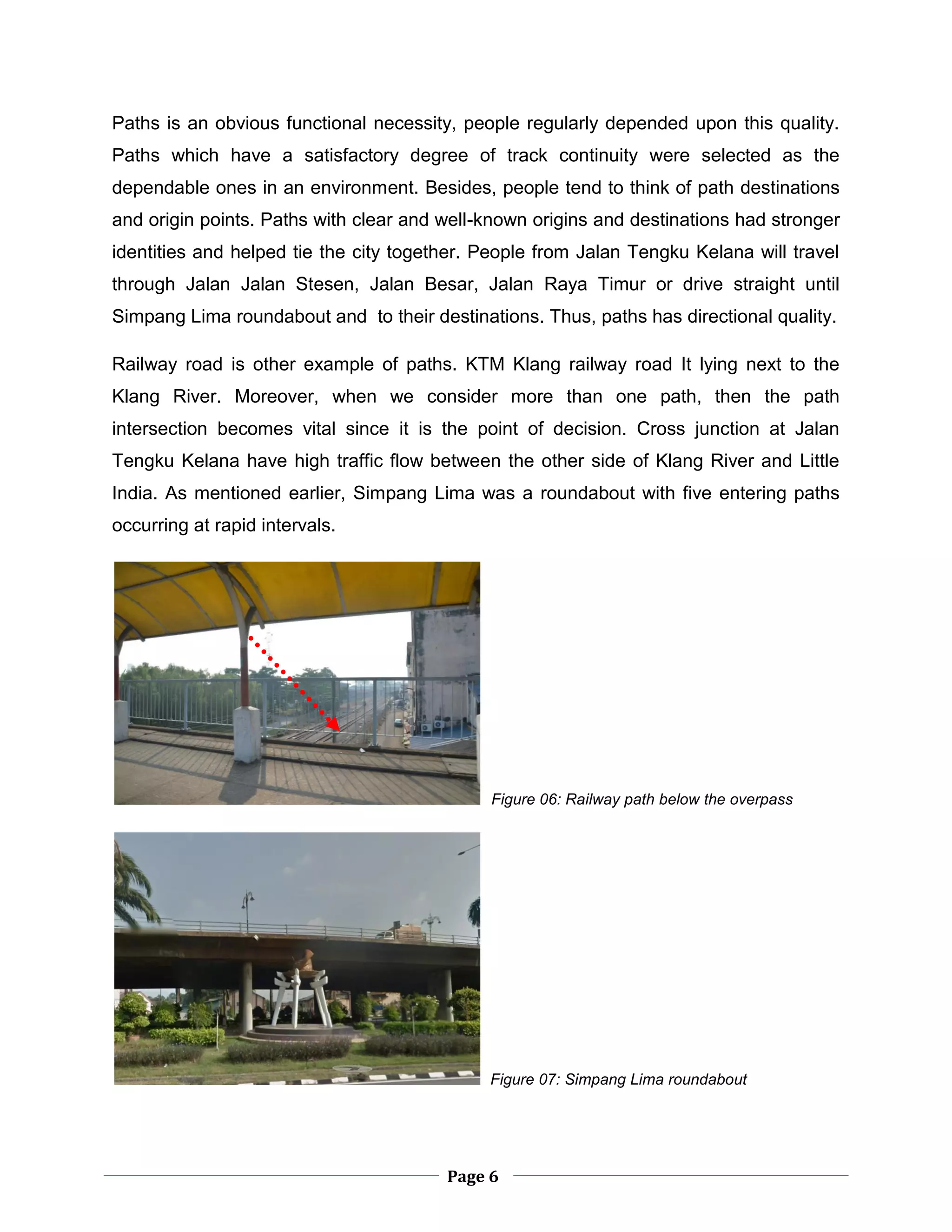 Page 6
Paths is an obvious functional necessity, people regularly depended upon this quality.
Paths which have a satisfactory degree of track continuity were selected as the
dependable ones in an environment. Besides, people tend to think of path destinations
and origin points. Paths with clear and well-known origins and destinations had stronger
identities and helped tie the city together. People from Jalan Tengku Kelana will travel
through Jalan Jalan Stesen, Jalan Besar, Jalan Raya Timur or drive straight until
Simpang Lima roundabout and to their destinations. Thus, paths has directional quality.
Railway road is other example of paths. KTM Klang railway road It lying next to the
Klang River. Moreover, when we consider more than one path, then the path
intersection becomes vital since it is the point of decision. Cross junction at Jalan
Tengku Kelana have high traffic flow between the other side of Klang River and Little
India. As mentioned earlier, Simpang Lima was a roundabout with five entering paths
occurring at rapid intervals.
Figure 06: Railway path below the overpass
Figure 07: Simpang Lima roundabout
 