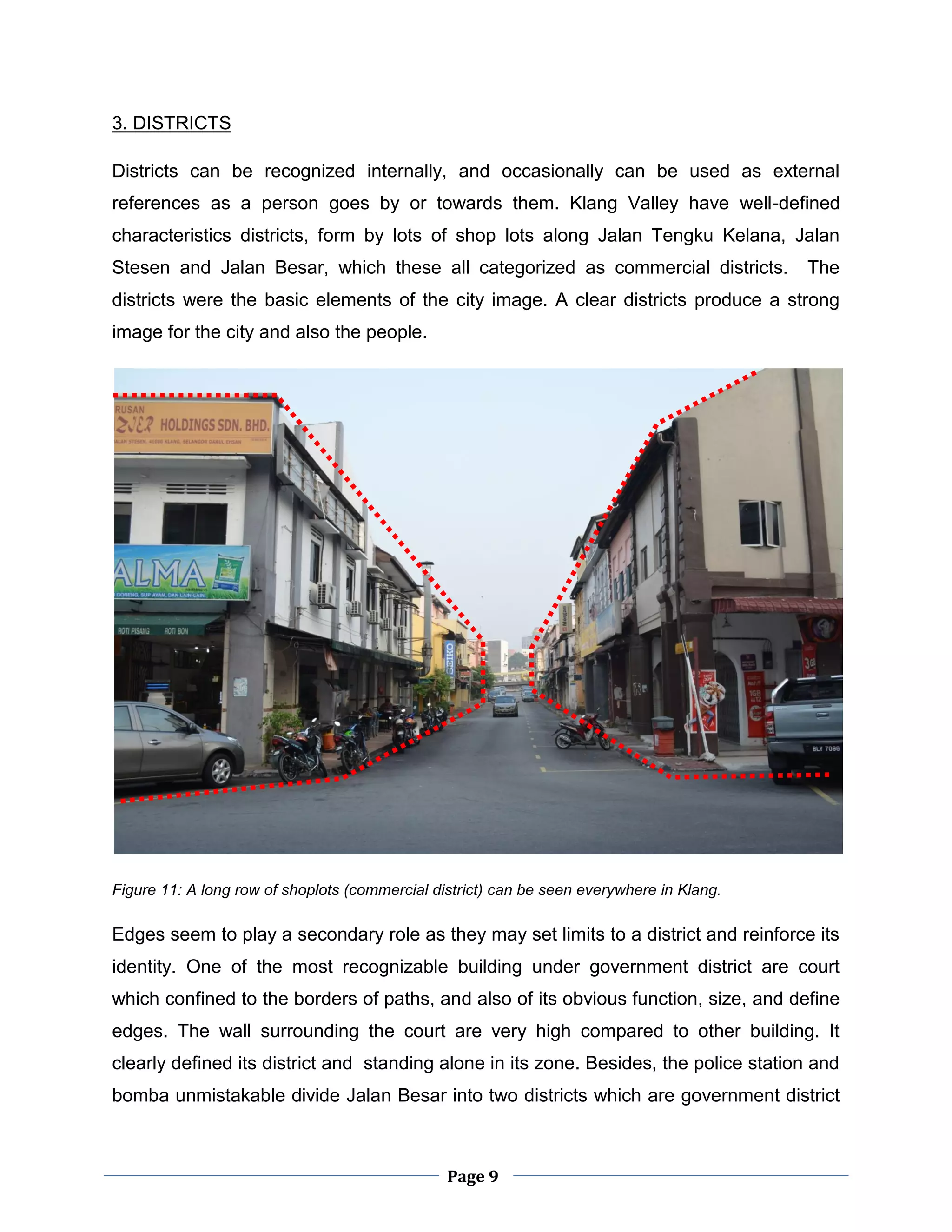 Page 9
3. DISTRICTS
Districts can be recognized internally, and occasionally can be used as external
references as a person goes by or towards them. Klang Valley have well-defined
characteristics districts, form by lots of shop lots along Jalan Tengku Kelana, Jalan
Stesen and Jalan Besar, which these all categorized as commercial districts. The
districts were the basic elements of the city image. A clear districts produce a strong
image for the city and also the people.
Figure 11: A long row of shoplots (commercial district) can be seen everywhere in Klang.
Edges seem to play a secondary role as they may set limits to a district and reinforce its
identity. One of the most recognizable building under government district are court
which confined to the borders of paths, and also of its obvious function, size, and define
edges. The wall surrounding the court are very high compared to other building. It
clearly defined its district and standing alone in its zone. Besides, the police station and
bomba unmistakable divide Jalan Besar into two districts which are government district
 
