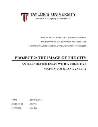 SCHOOL OF ARCHITECTURE, BUILDING & DESIGN
BACHELOR OF SCIENCE(HONS) IN ARCHITECTURE
THEORIES OF ARCHITECTURE & URBANISM (ARC1303/ARC2224)
PROJECT 2: THE IMAGE OF THE CITY
AN ILLUSTRATED ESSAY WITH A COGNITIVE
MAPPING OF KLANG VALLEY
NAME : TEOH HUI YU
STUDENT ID : 0313701
LECTURER : MS. IDA
 