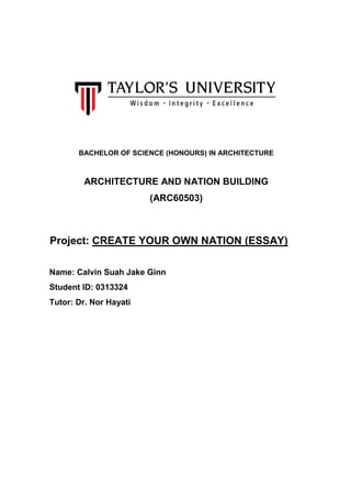 BACHELOR OF SCIENCE (HONOURS) IN ARCHITECTURE
ARCHITECTURE AND NATION BUILDING
(ARC60503)
Project: CREATE YOUR OWN NATION (ESSAY)
Name: Calvin Suah Jake Ginn
Student ID: 0313324
Tutor: Dr. Nor Hayati
 