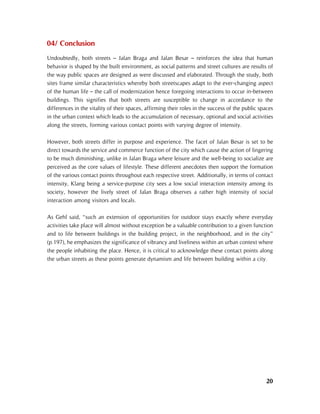 20
04/ Conclusion
Undoubtedly, both streets – Jalan Braga and Jalan Besar – reinforces the idea that human
behavior is shaped by the built environment, as social patterns and street cultures are results of
the way public spaces are designed as were discussed and elaborated. Through the study, both
sites frame similar characteristics whereby both streetscapes adapt to the ever-changing aspect
of the human life – the call of modernization hence foregoing interactions to occur in-between
buildings. This signifies that both streets are susceptible to change in accordance to the
differences in the vitality of their spaces, affirming their roles in the success of the public spaces
in the urban context which leads to the accumulation of necessary, optional and social activities
along the streets, forming various contact points with varying degree of intensity.
However, both streets differ in purpose and experience. The facet of Jalan Besar is set to be
direct towards the service and commerce function of the city which cause the action of lingering
to be much diminishing, unlike in Jalan Braga where leisure and the well-being to socialize are
perceived as the core values of lifestyle. These different anecdotes then support the formation
of the various contact points throughout each respective street. Additionally, in terms of contact
intensity, Klang being a service-purpose city sees a low social interaction intensity among its
society, however the lively street of Jalan Braga observes a rather high intensity of social
interaction among visitors and locals.
As Gehl said, “such an extension of opportunities for outdoor stays exactly where everyday
activities take place will almost without exception be a valuable contribution to a given function
and to life between buildings in the building project, in the neighborhood, and in the city”
(p.197), he emphasizes the significance of vibrancy and liveliness within an urban context where
the people inhabiting the place. Hence, it is critical to acknowledge these contact points along
the urban streets as these points generate dynamism and life between building within a city.
 