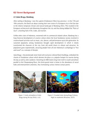 3
02/ Street Background
2.1 Jalan Braga, Bandung
After settling in Bandung – now the capital of Indonesia’s West Java province – in the 17th and
18th centuries, the Dutch set about creating their own vision of a European city in the East due
to the relative temperate climate and natural landscape of Bandung offers. This resulted in the
European architectural style blooming throughout the city and thus being dubbed the “Paris of
Java”; a bustling hub of life, trade, and tourism.
Unlike other cities of Indonesia, renowned with its commercial related culture, Bandung has a
long historical development of creative culture where the local Sundanese society involved in
creative-based activities such as music, arts, dances, and performances up to this generation. Its
sustained popularity among Sundaneses brought rapid development in which it slowly
transformed the character of the city, from old world charm to vibrant and attractive. Its
population grew exponentially, attracting people from all over Indonesia’s archipelago to “live
and travel” as a concept of lifestyle.
Jalan Braga – the promenade street lined with exclusive colonial Dutch buildings, embodied the
charms of Sundanese culture which denotes the place as a popular hotspot for tourists during
the day as well as after sundown. Stretching for 800 meters long from north to south and almost
parallel to the Cikapundung River, this brick-paved street is home to the abundance of social
hubs and entertainment amenities, thus formulating various intense contact points.
Figure 1: Lively atmosphere of Jalan
Braga during the day (Flickr, n.d.)
Figure 2: Crowded street during Braga Culinary
Night on weekends (Wisatania, 2015)
 